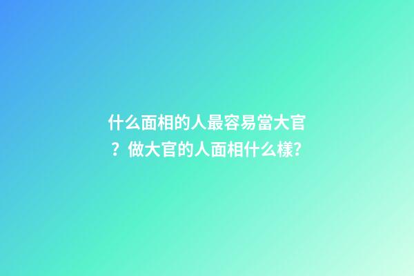 什么面相的人最容易當大官？做大官的人面相什么樣？
